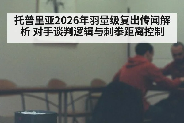 托普里亚2026年羽量级复出传闻解析 对手谈判逻辑与刺拳距离控制（jiuyou game）